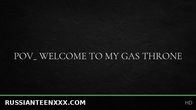 POV_ welcome to my gas throne