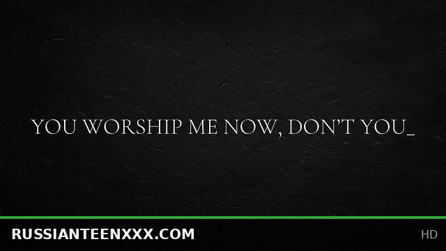 You worship me now, don’t you